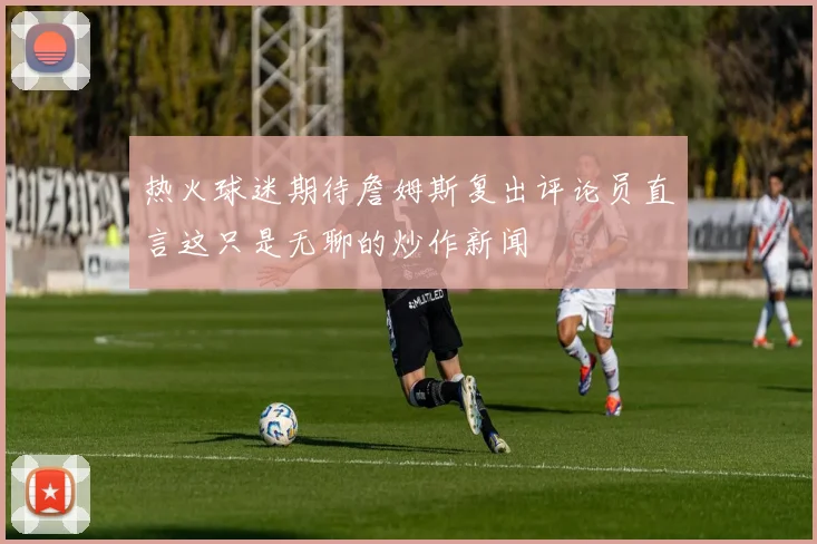 热火球迷期待詹姆斯复出评论员直言这只是无聊的炒作新闻